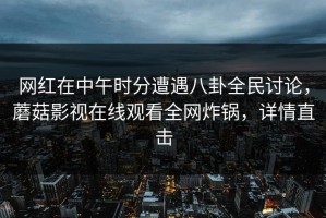 网红在中午时分遭遇八卦全民讨论，蘑菇影视在线观看全网炸锅，详情直击