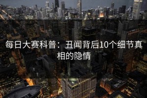 每日大赛科普：丑闻背后10个细节真相的隐情