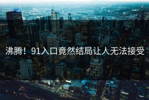 沸腾！91入口竟然结局让人无法接受