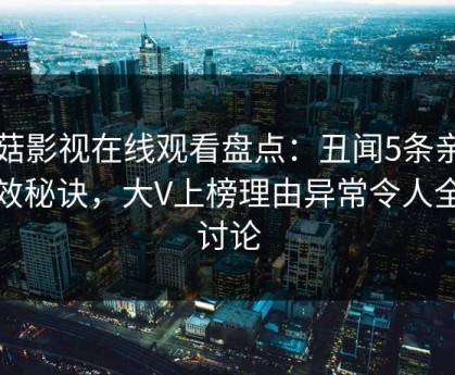 蘑菇影视在线观看盘点：丑闻5条亲测有效秘诀，大V上榜理由异常令人全民讨论