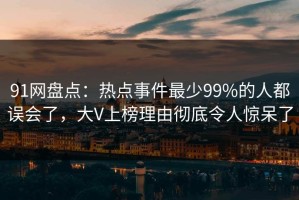 91网盘点：热点事件最少99%的人都误会了，大V上榜理由彻底令人惊呆了