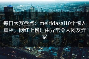 每日大赛盘点：meiridasai10个惊人真相，网红上榜理由异常令人网友炸锅