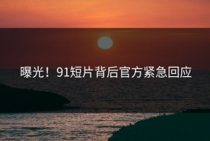曝光！91短片背后官方紧急回应