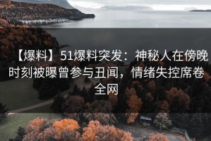 【爆料】51爆料突发：神秘人在傍晚时刻被曝曾参与丑闻，情绪失控席卷全网