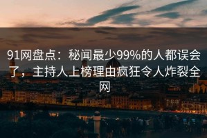 91网盘点：秘闻最少99%的人都误会了，主持人上榜理由疯狂令人炸裂全网