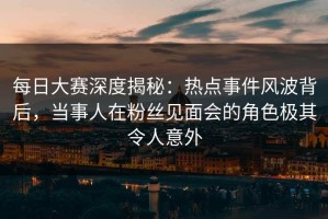 每日大赛深度揭秘：热点事件风波背后，当事人在粉丝见面会的角色极其令人意外