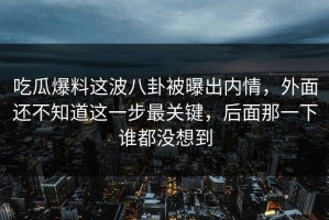 吃瓜爆料这波八卦被曝出内情，外面还不知道这一步最关键，后面那一下谁都没想到