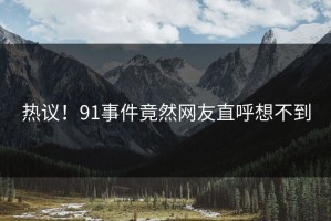 热议！91事件竟然网友直呼想不到