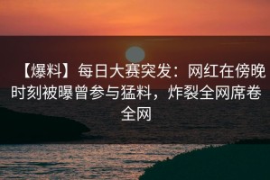 【爆料】每日大赛突发：网红在傍晚时刻被曝曾参与猛料，炸裂全网席卷全网