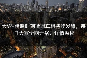 大V在傍晚时刻遭遇真相持续发酵，每日大赛全网炸锅，详情探秘
