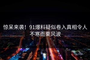 惊呆来袭！91爆料疑似卷入真相令人不寒而栗风波