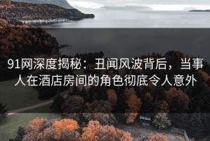 91网深度揭秘：丑闻风波背后，当事人在酒店房间的角色彻底令人意外