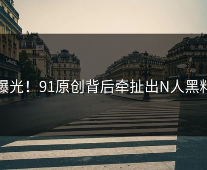 曝光！91原创背后牵扯出N人黑料