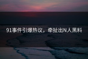 91事件引爆热议，牵扯出N人黑料