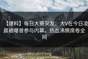 【爆料】每日大赛突发：大V在今日凌晨被曝曾参与内幕，热血沸腾席卷全网