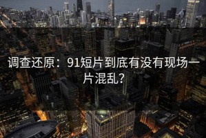 调查还原：91短片到底有没有现场一片混乱？