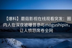 【爆料】蘑菇影视在线观看突发：圈内人在深夜被曝曾参与mogushipin，让人愤怒席卷全网