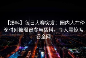 【爆料】每日大赛突发：圈内人在傍晚时刻被曝曾参与猛料，令人震惊席卷全网