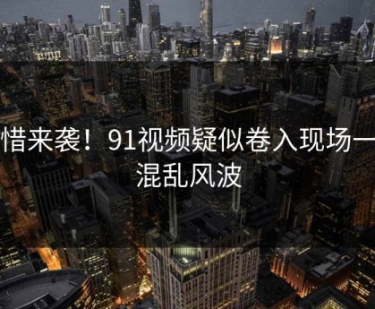 惋惜来袭！91视频疑似卷入现场一片混乱风波