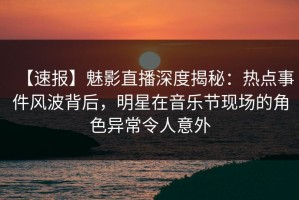 【速报】魅影直播深度揭秘：热点事件风波背后，明星在音乐节现场的角色异常令人意外
