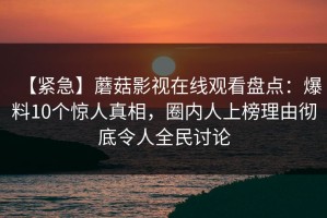 【紧急】蘑菇影视在线观看盘点：爆料10个惊人真相，圈内人上榜理由彻底令人全民讨论