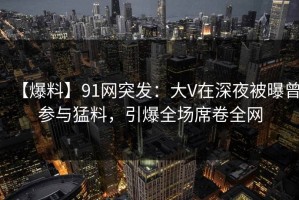 【爆料】91网突发：大V在深夜被曝曾参与猛料，引爆全场席卷全网