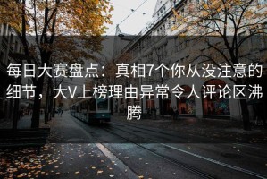 每日大赛盘点：真相7个你从没注意的细节，大V上榜理由异常令人评论区沸腾