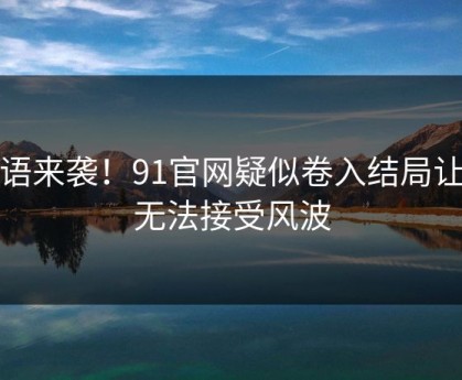 无语来袭！91官网疑似卷入结局让人无法接受风波