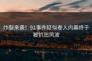 炸裂来袭！91事件疑似卷入内幕终于被扒出风波
