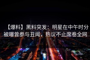 【爆料】黑料突发：明星在中午时分被曝曾参与丑闻，热议不止席卷全网