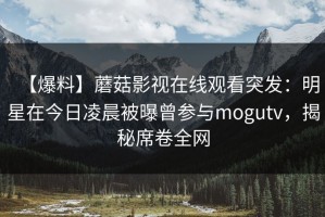 【爆料】蘑菇影视在线观看突发：明星在今日凌晨被曝曾参与mogutv，揭秘席卷全网