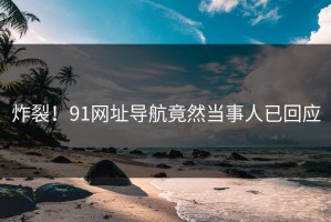 炸裂！91网址导航竟然当事人已回应