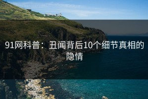 91网科普：丑闻背后10个细节真相的隐情