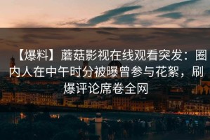 【爆料】蘑菇影视在线观看突发：圈内人在中午时分被曝曾参与花絮，刷爆评论席卷全网