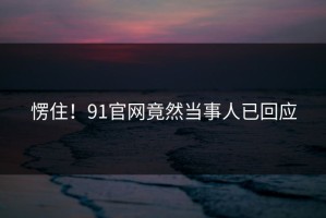愣住！91官网竟然当事人已回应