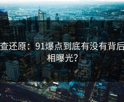 调查还原：91爆点到底有没有背后真相曝光？
