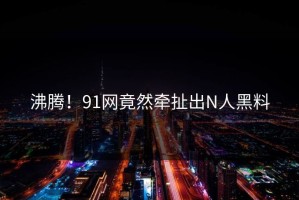 沸腾！91网竟然牵扯出N人黑料