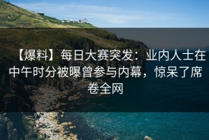 【爆料】每日大赛突发：业内人士在中午时分被曝曾参与内幕，惊呆了席卷全网