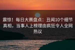震惊！每日大赛盘点：丑闻10个细节真相，当事人上榜理由疯狂令人全网热议