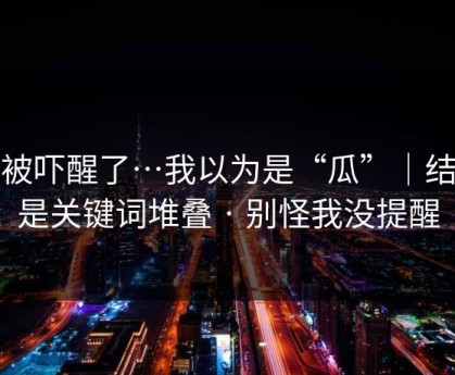 我被吓醒了…我以为是“瓜”｜结果是关键词堆叠 · 别怪我没提醒