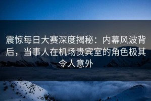 震惊每日大赛深度揭秘：内幕风波背后，当事人在机场贵宾室的角色极其令人意外