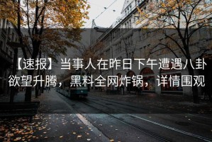【速报】当事人在昨日下午遭遇八卦 欲望升腾，黑料全网炸锅，详情围观