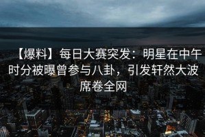 【爆料】每日大赛突发：明星在中午时分被曝曾参与八卦，引发轩然大波席卷全网