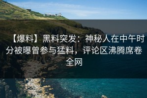 【爆料】黑料突发：神秘人在中午时分被曝曾参与猛料，评论区沸腾席卷全网