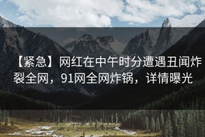 【紧急】网红在中午时分遭遇丑闻炸裂全网，91网全网炸锅，详情曝光