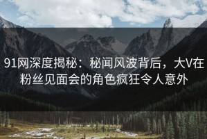 91网深度揭秘：秘闻风波背后，大V在粉丝见面会的角色疯狂令人意外
