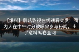 【爆料】蘑菇影视在线观看突发：圈内人在中午时分被曝曾参与秘闻，出乎意料席卷全网