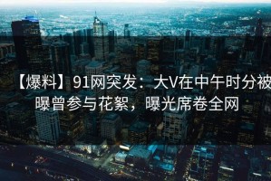 【爆料】91网突发：大V在中午时分被曝曾参与花絮，曝光席卷全网