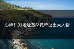 心碎！91地址竟然竟牵扯出大人物