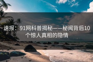 速报：91网科普揭秘——秘闻背后10个惊人真相的隐情